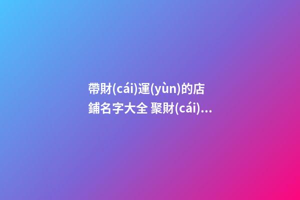 帶財(cái)運(yùn)的店鋪名字大全 聚財(cái)又旺丁的店鋪取名技巧-名學(xué)網(wǎng)